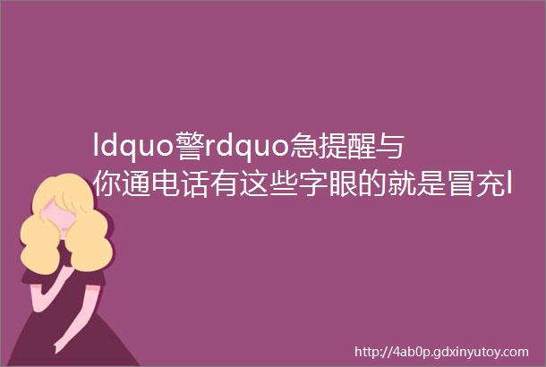 ldquo警rdquo急提醒与你通电话有这些字眼的就是冒充ldquo公检法rdquo诈骗