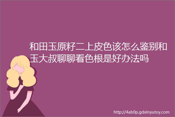 和田玉原籽二上皮色该怎么鉴别和玉大叔聊聊看色根是好办法吗