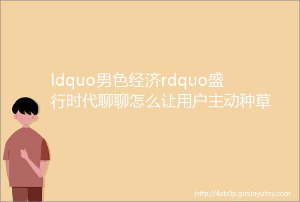 ldquo男色经济rdquo盛行时代聊聊怎么让用户主动种草