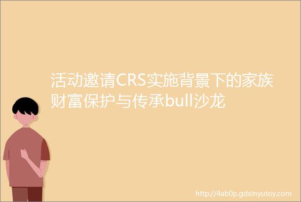 活动邀请CRS实施背景下的家族财富保护与传承bull沙龙