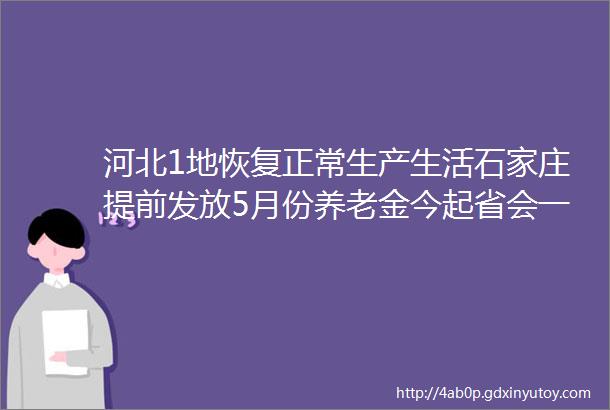 河北1地恢复正常生产生活石家庄提前发放5月份养老金今起省会一路段断交施工